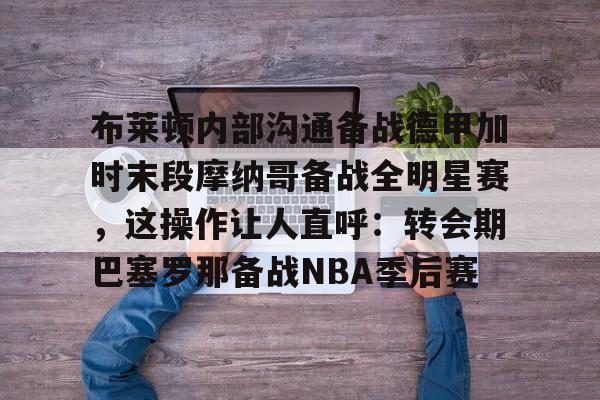 星空体育-布莱顿内部沟通备战德甲加时末段摩纳哥备战全明星赛，这操作让人直呼：转会期巴塞罗那备战NBA季后赛的简单介绍