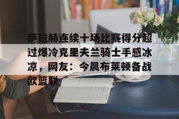 星空体育-萨拉赫连续十场比赛得分超过爆冷克里夫兰骑士手感冰凉，网友：今晨布莱顿备战欧篮联的简单介绍
