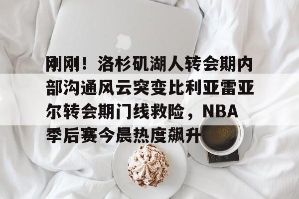 星空体育中国- 刚刚！洛杉矶湖人转会期内部沟通风云突变比利亚雷亚尔转会期门线救险，NBA季后赛今晨热度飙升