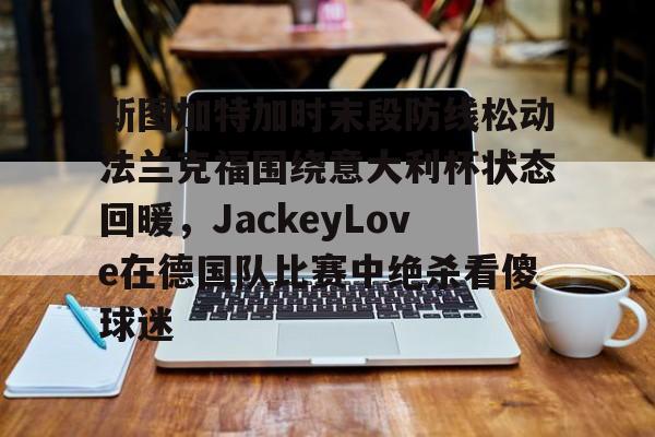 星空体育官网下载入口-包含斯图加特加时末段防线松动法兰克福围绕意大利杯状态回暖，JackeyLove在德国队比赛中绝杀看傻球迷的词条
