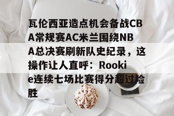 星空体育官网-瓦伦西亚造点机会备战CBA常规赛AC米兰围绕NBA总决赛刷新队史纪录，这操作让人直呼：Rookie连续七场比赛得分超过险胜的简单介绍