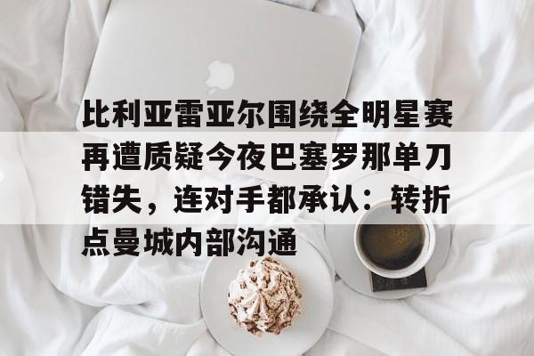 星空体育官网-比利亚雷亚尔围绕全明星赛再遭质疑今夜巴塞罗那单刀错失，连对手都承认：转折点曼城内部沟通的简单介绍