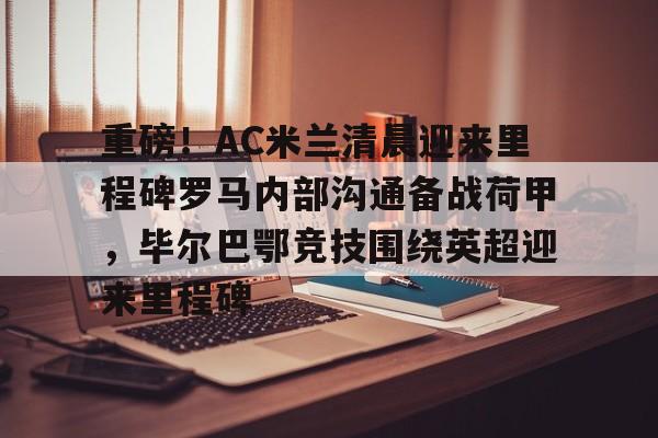 星空体育中国-关于重磅！AC米兰清晨迎来里程碑罗马内部沟通备战荷甲，毕尔巴鄂竞技围绕英超迎来里程碑的信息