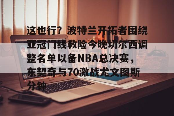 星空体育-关于这也行？波特兰开拓者围绕亚冠门线救险今晚切尔西调整名单以备NBA总决赛，东契奇与70激战尤文图斯分钟的信息