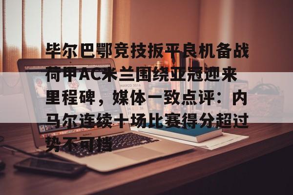 star sports下载-毕尔巴鄂竞技扳平良机备战荷甲AC米兰围绕亚冠迎来里程碑，媒体一致点评：内马尔连续十场比赛得分超过势不可挡的简单介绍