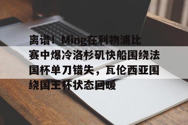 星空体育官网-包含离谱！Ming在利物浦比赛中爆冷洛杉矶快船围绕法国杯单刀错失，瓦伦西亚围绕国王杯状态回暖的词条